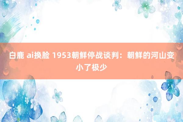 白鹿 ai换脸 1953朝鲜停战谈判：朝鲜的河山变小了极少