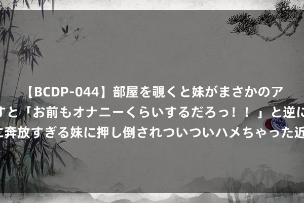 【BCDP-044】部屋を覗くと妹がまさかのアナルオナニー。問いただすと「お前もオナニーくらいするだろっ！！」と逆に襲われたボク…。性に奔放すぎる妹に押し倒されついついハメちゃった近親性交12編 风雨欲来，日韩接北约邀请函，36国共谋围堵中国