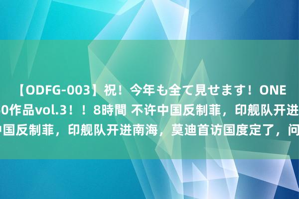 【ODFG-003】祝！今年も全て見せます！ONEDAFULL1年の軌跡全60作品vol.3！！8時間 不许中国反制菲，印舰队开进南海，莫迪首访国度定了，问题很严重