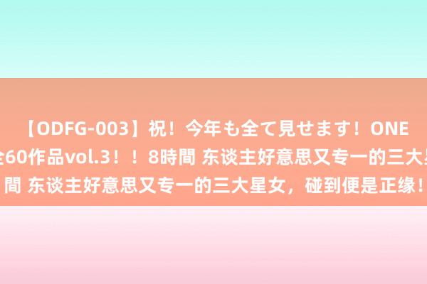 【ODFG-003】祝！今年も全て見せます！ONEDAFULL1年の軌跡全60作品vol.3！！8時間 东谈主好意思又专一的三大星女，碰到便是正缘！