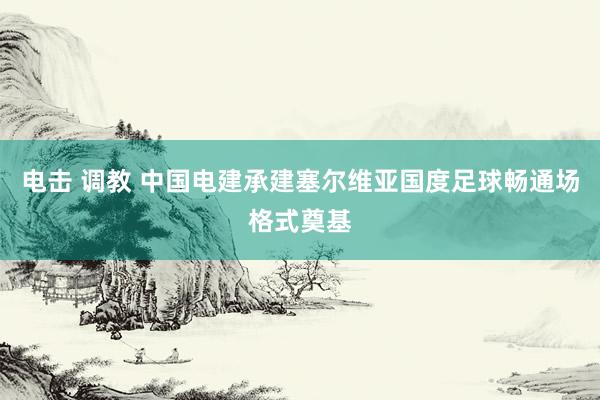 电击 调教 中国电建承建塞尔维亚国度足球畅通场格式奠基