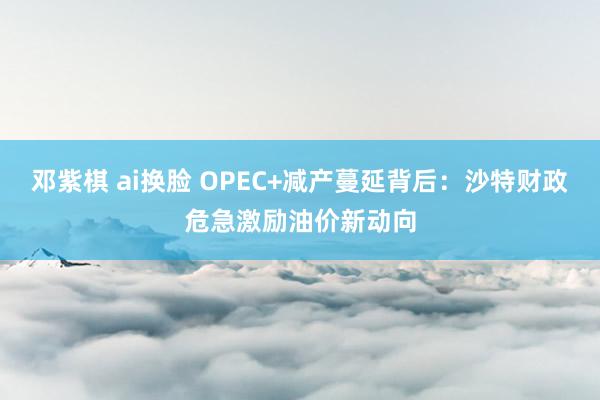 邓紫棋 ai换脸 OPEC+减产蔓延背后：沙特财政危急激励油价新动向