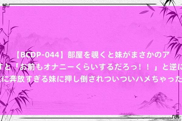 【BCDP-044】部屋を覗くと妹がまさかのアナルオナニー。問いただすと「お前もオナニーくらいするだろっ！！」と逆に襲われたボク…。性に奔放すぎる妹に押し倒されついついハメちゃった近親性交12編 高盛：OPEC+最新方案利空油价 布油或跌破75-90好意思元区间