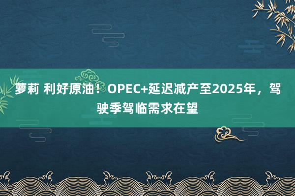 萝莉 利好原油！OPEC+延迟减产至2025年，驾驶季驾临需求在望