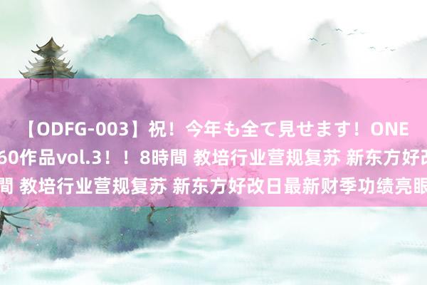 【ODFG-003】祝！今年も全て見せます！ONEDAFULL1年の軌跡全60作品vol.3！！8時間 教培行业营规复苏 新东方好改日最新财季功绩亮眼