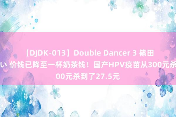 【DJDK-013】Double Dancer 3 篠田ゆう 三浦まい 价钱已降至一杯奶茶钱！国产HPV疫苗从300元杀到了27.5元