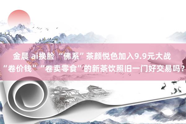 金晨 ai换脸 “佛系”茶颜悦色加入9.9元大战 “卷价钱”“卷卖零食”的新茶饮照旧一门好交易吗？