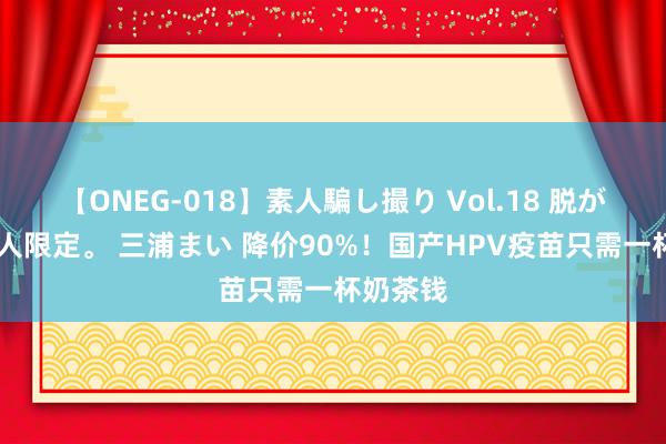 【ONEG-018】素人騙し撮り Vol.18 脱がし屋 美人限定。 三浦まい 降价90%！国产HPV疫苗只需一杯奶茶钱