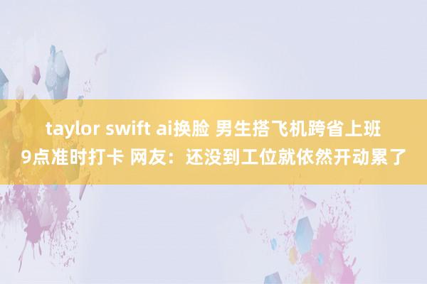 taylor swift ai换脸 男生搭飞机跨省上班9点准时打卡 网友：还没到工位就依然开动累了