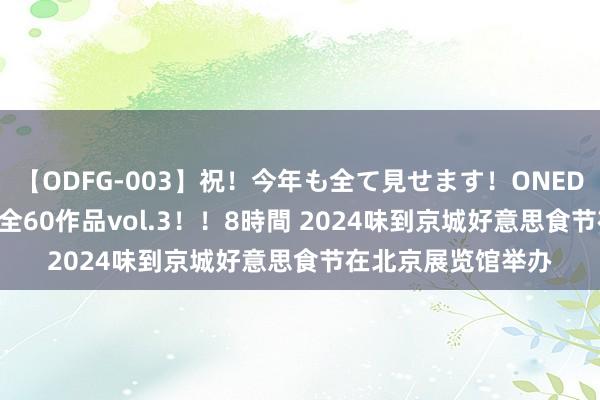 【ODFG-003】祝！今年も全て見せます！ONEDAFULL1年の軌跡全60作品vol.3！！8時間 2024味到京城好意思食节在北京展览馆举办