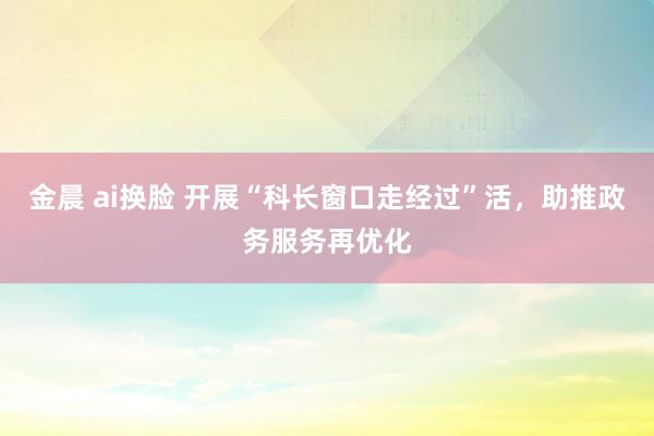 金晨 ai换脸 开展“科长窗口走经过”活，助推政务服务再优化