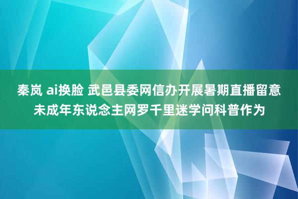 秦岚 ai换脸 武邑县委网信办开展暑期直播留意未成年东说念主网罗千里迷学问科普作为