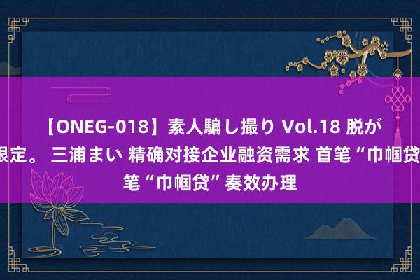 【ONEG-018】素人騙し撮り Vol.18 脱がし屋 美人限定。 三浦まい 精确对接企业融资需求 首笔“巾帼贷”奏效办理