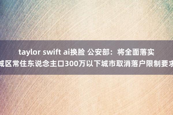 taylor swift ai换脸 公安部：将全面落实城区常住东说念主口300万以下城市取消落户限制要求