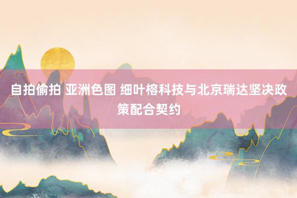 自拍偷拍 亚洲色图 细叶榕科技与北京瑞达坚决政策配合契约