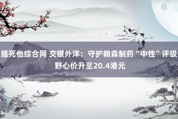 插死他综合网 交银外洋：守护翰森制药“中性”评级 野心价升至20.4港元