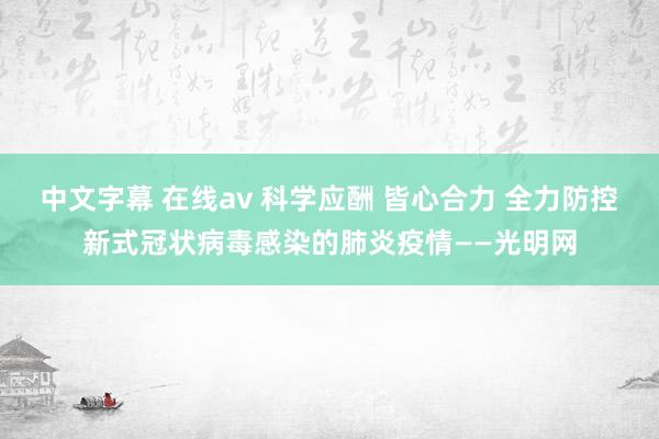 中文字幕 在线av 科学应酬 皆心合力 全力防控新式冠状病毒感染的肺炎疫情——光明网