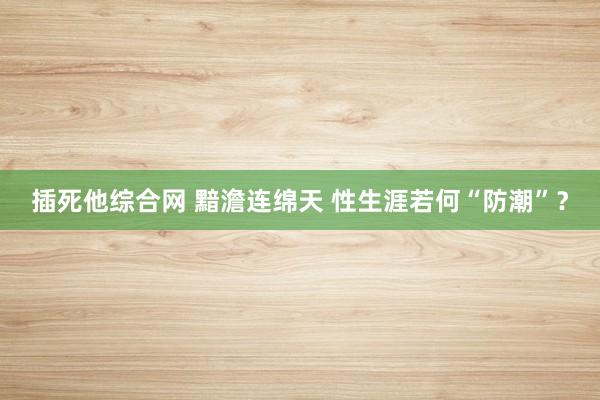 插死他综合网 黯澹连绵天 性生涯若何“防潮”？