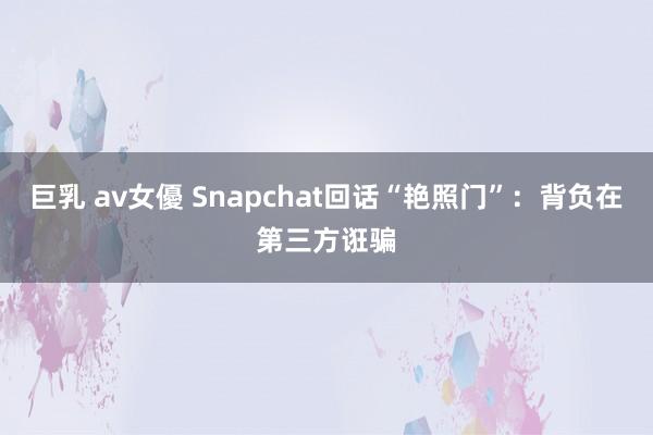 巨乳 av女優 Snapchat回话“艳照门”：背负在第三方诳骗