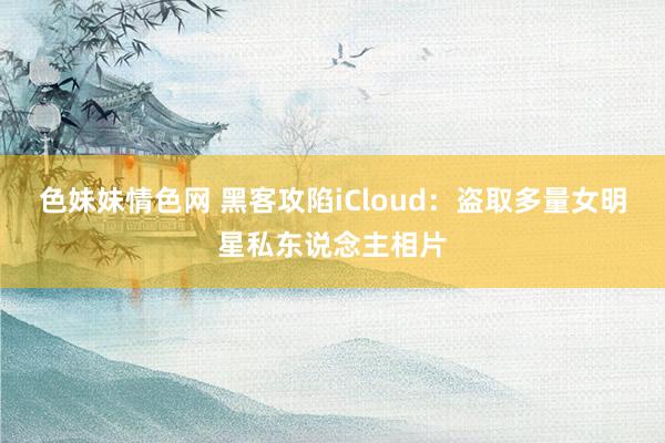 色妹妹情色网 黑客攻陷iCloud：盗取多量女明星私东说念主相片