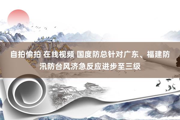 自拍偷拍 在线视频 国度防总针对广东、福建防汛防台风济急反应进步至三级