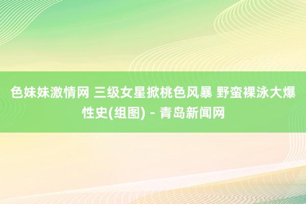 色妹妹激情网 三级女星掀桃色风暴 野蛮裸泳大爆性史(组图)－青岛新闻网