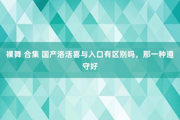 裸舞 合集 国产洛活喜与入口有区别吗，那一种遵守好