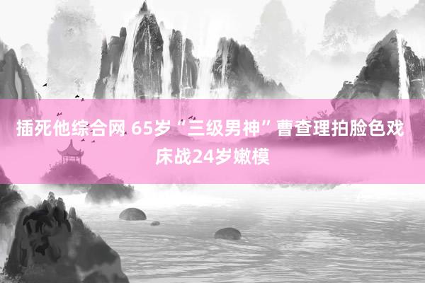 插死他综合网 65岁“三级男神”曹查理拍脸色戏 床战24岁嫩模