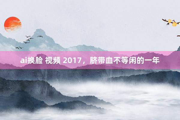 ai换脸 视频 2017，脐带血不等闲的一年