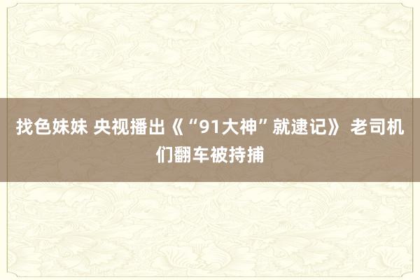 找色妹妹 央视播出《“91大神”就逮记》 老司机们翻车被持捕