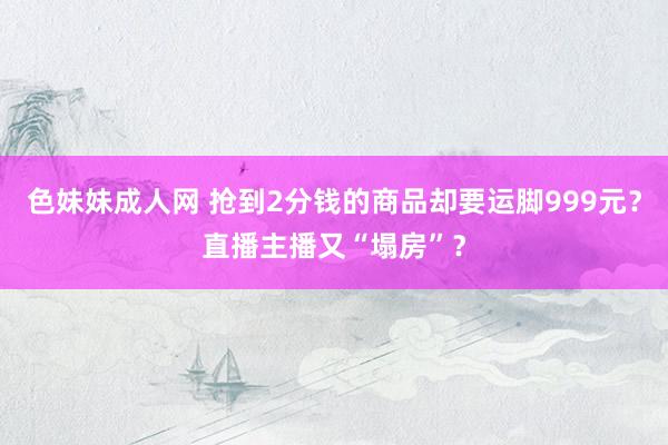 色妹妹成人网 抢到2分钱的商品却要运脚999元？直播主播又“塌房”？