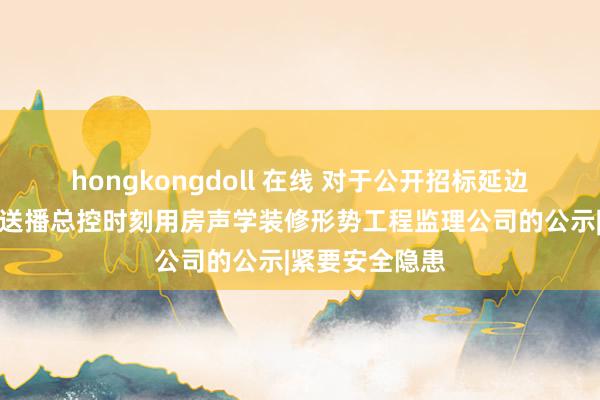 hongkongdoll 在线 对于公开招标延边播送电视台播送播总控时刻用房声学装修形势工程监理公司的公示|紧要安全隐患