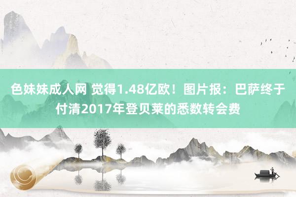 色妹妹成人网 觉得1.48亿欧！图片报：巴萨终于付清2017年登贝莱的悉数转会费