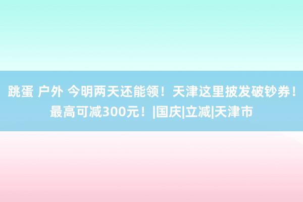 跳蛋 户外 今明两天还能领！天津这里披发破钞券！最高可减300元！|国庆|立减|天津市