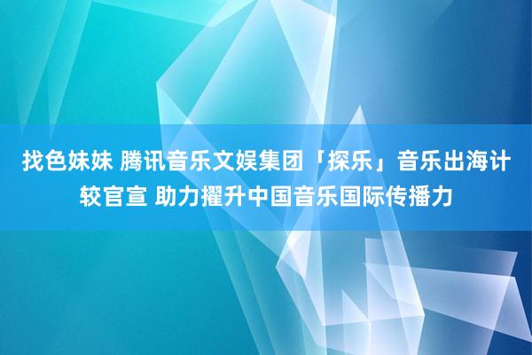 找色妹妹 腾讯音乐文娱集团「探乐」音乐出海计较官宣 助力擢升中国音乐国际传播力