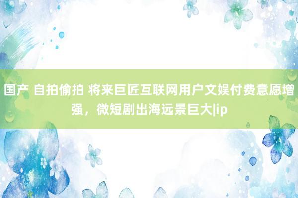 国产 自拍偷拍 将来巨匠互联网用户文娱付费意愿增强，微短剧出海远景巨大|ip