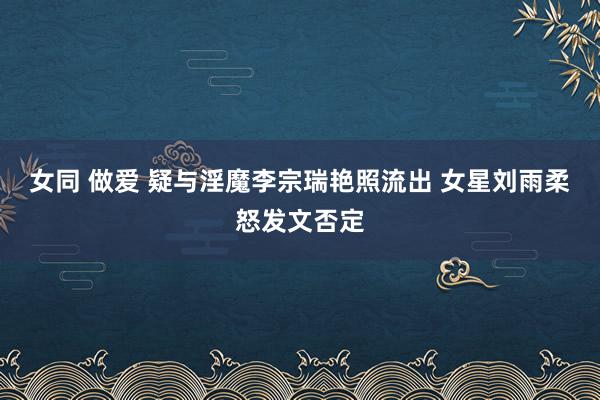 女同 做爱 疑与淫魔李宗瑞艳照流出 女星刘雨柔怒发文否定