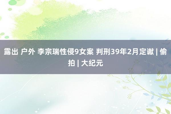 露出 户外 李宗瑞性侵9女案 判刑39年2月定谳 | 偷拍 | 大纪元