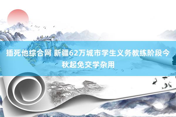 插死他综合网 新疆62万城市学生义务教练阶段今秋起免交学杂用