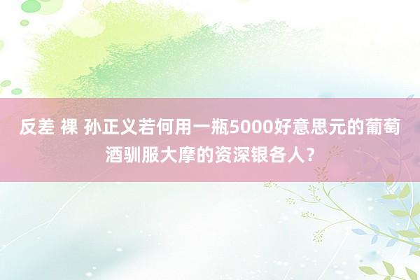 反差 裸 孙正义若何用一瓶5000好意思元的葡萄酒驯服大摩的资深银各人？