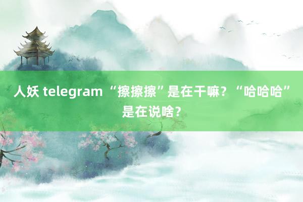 人妖 telegram “擦擦擦”是在干嘛？“哈哈哈”是在说啥？