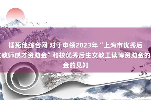 插死他综合网 对于申领2023年“上海市优秀后生女教师成才资助金”和校优秀后生女教工读博资助金的见知