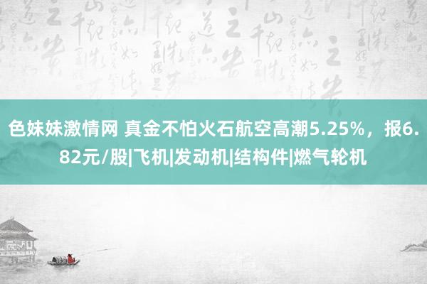 色妹妹激情网 真金不怕火石航空高潮5.25%，报6.82元/股|飞机|发动机|结构件|燃气轮机