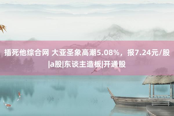 插死他综合网 大亚圣象高潮5.08%，报7.24元/股|a股|东谈主造板|开通股